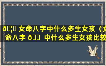 🦊 女命八字中什么多生女孩（女命八字 🐠 中什么多生女孩比较好）